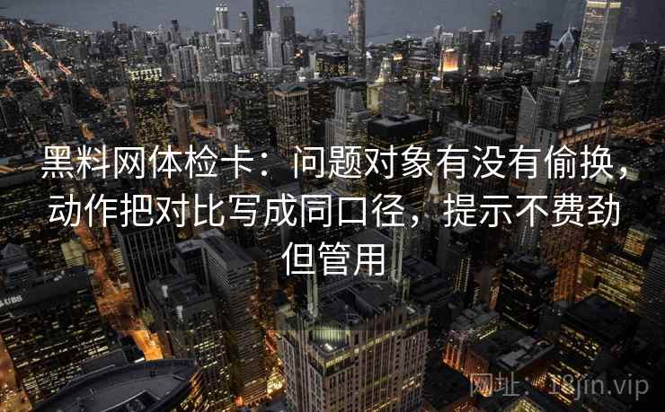 黑料网体检卡：问题对象有没有偷换，动作把对比写成同口径，提示不费劲但管用  第2张