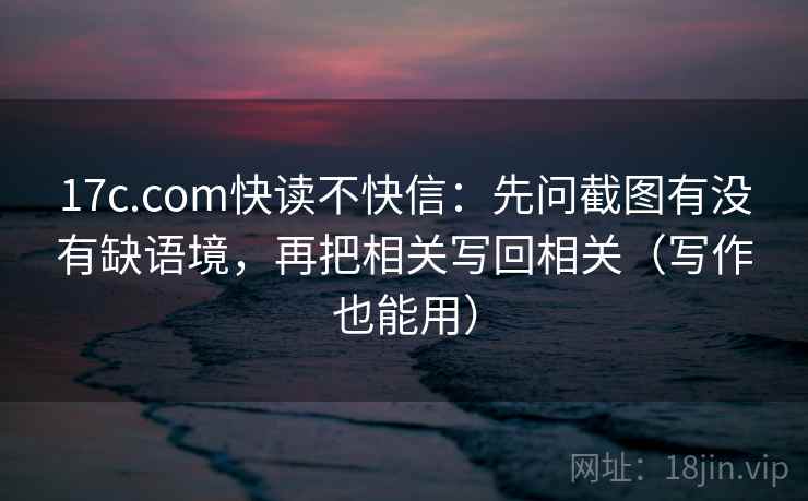 17c.com快读不快信：先问截图有没有缺语境，再把相关写回相关（写作也能用）  第2张