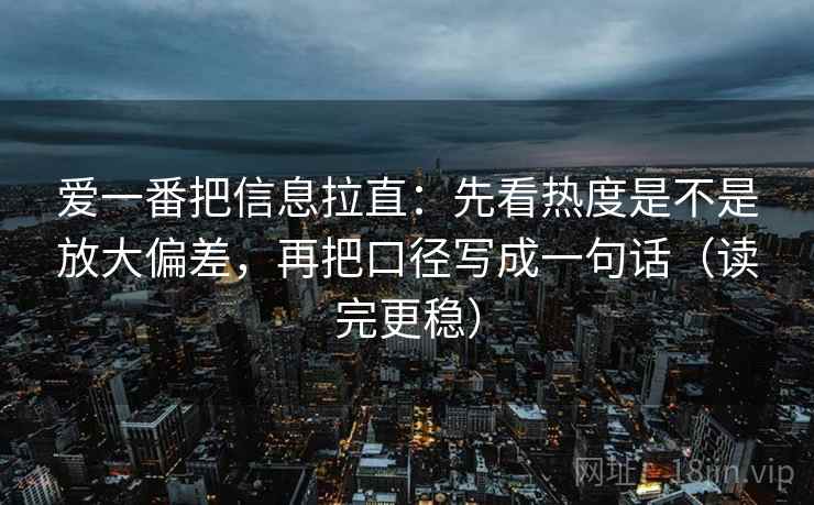 爱一番把信息拉直：先看热度是不是放大偏差，再把口径写成一句话（读完更稳）