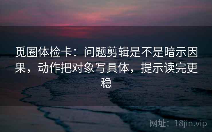 觅圈体检卡：问题剪辑是不是暗示因果，动作把对象写具体，提示读完更稳  第2张