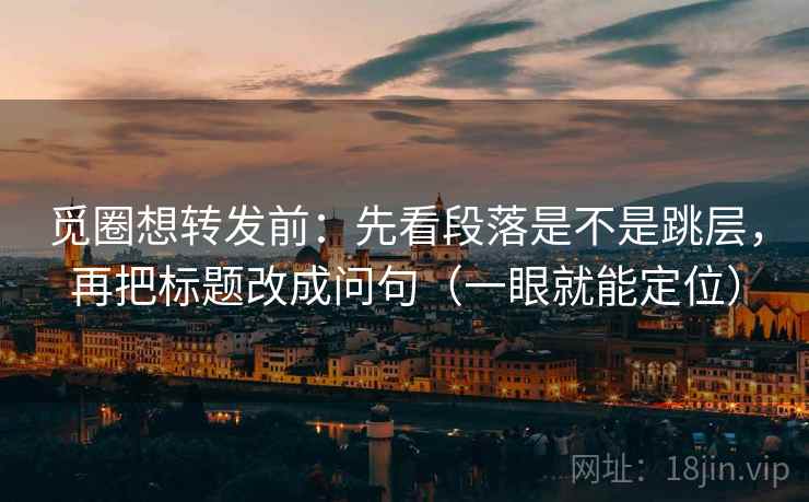 觅圈想转发前：先看段落是不是跳层，再把标题改成问句（一眼就能定位）