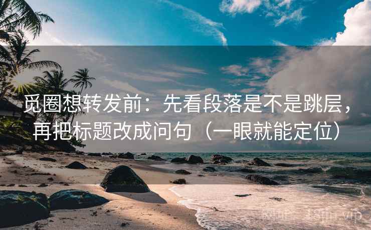 觅圈想转发前：先看段落是不是跳层，再把标题改成问句（一眼就能定位）  第2张