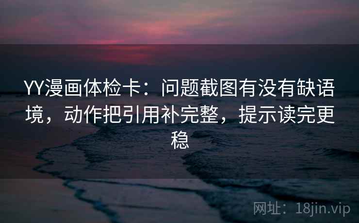 YY漫画体检卡：问题截图有没有缺语境，动作把引用补完整，提示读完更稳
