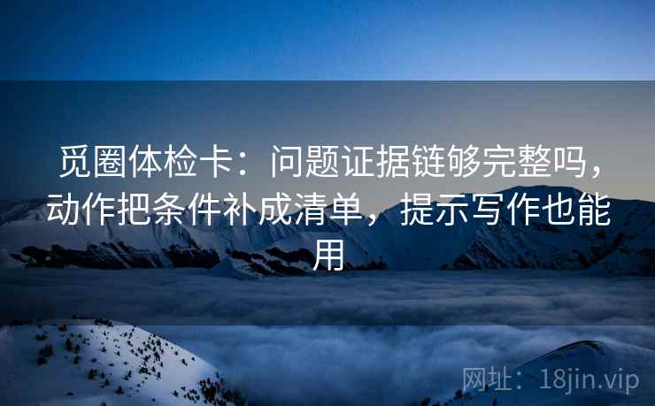 觅圈体检卡：问题证据链够完整吗，动作把条件补成清单，提示写作也能用  第2张