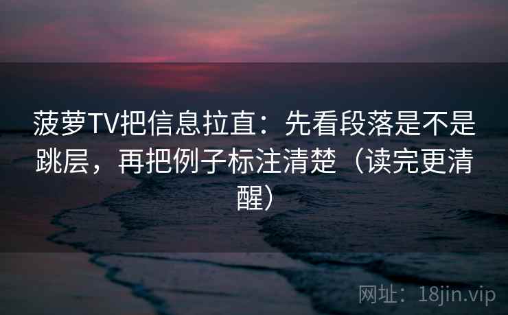 菠萝TV把信息拉直：先看段落是不是跳层，再把例子标注清楚（读完更清醒）