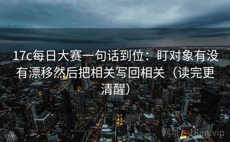 17c每日大赛一句话到位：盯对象有没有漂移然后把相关写回相关（读完更清醒）