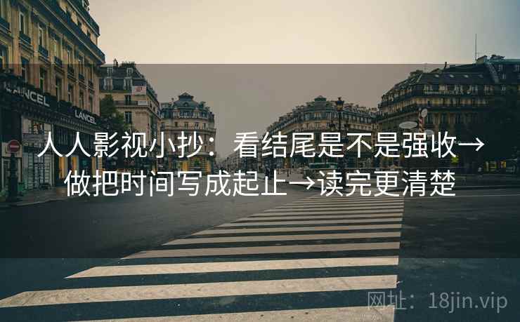 人人影视小抄：看结尾是不是强收→做把时间写成起止→读完更清楚  第2张