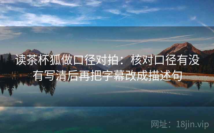 读茶杯狐做口径对拍：核对口径有没有写清后再把字幕改成描述句  第2张