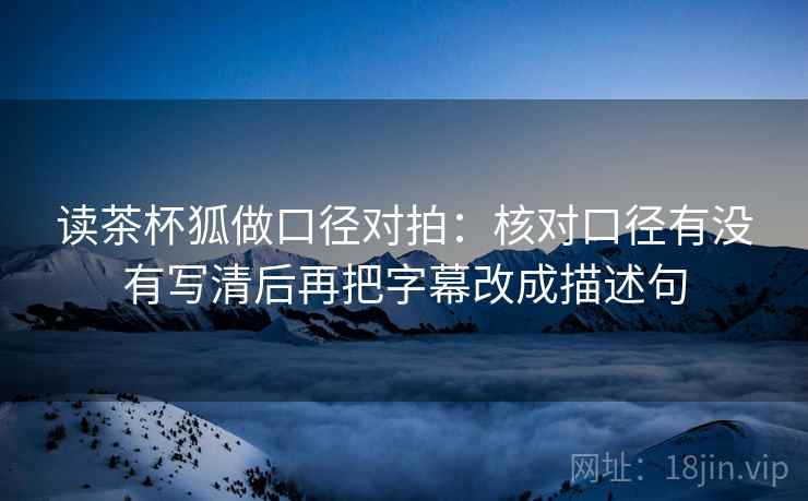 读茶杯狐做口径对拍：核对口径有没有写清后再把字幕改成描述句