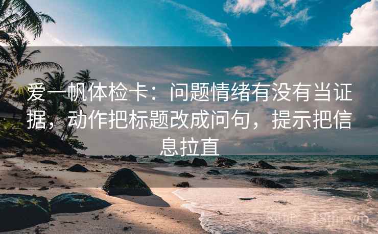 爱一帆体检卡：问题情绪有没有当证据，动作把标题改成问句，提示把信息拉直