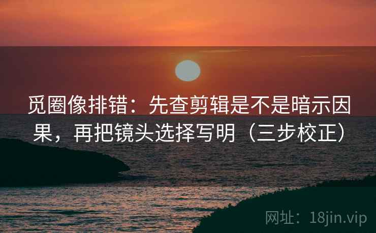 觅圈像排错：先查剪辑是不是暗示因果，再把镜头选择写明（三步校正）  第2张