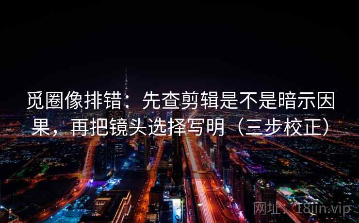 觅圈像排错：先查剪辑是不是暗示因果，再把镜头选择写明（三步校正）