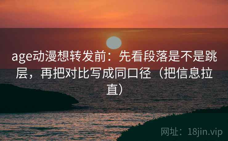 age动漫想转发前：先看段落是不是跳层，再把对比写成同口径（把信息拉直）