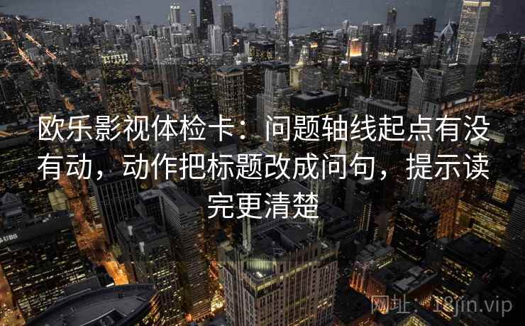 欧乐影视体检卡：问题轴线起点有没有动，动作把标题改成问句，提示读完更清楚