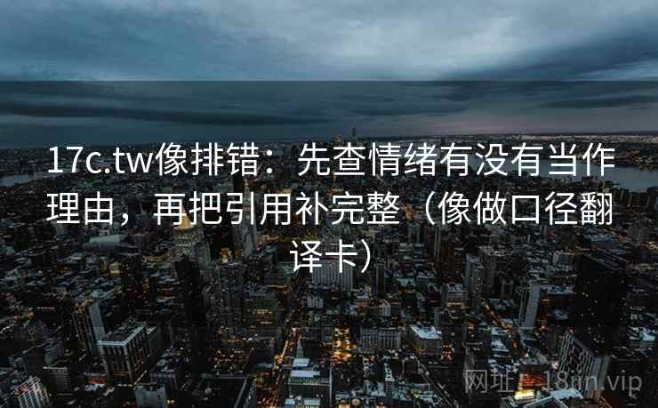 17c.tw像排错：先查情绪有没有当作理由，再把引用补完整（像做口径翻译卡）  第2张