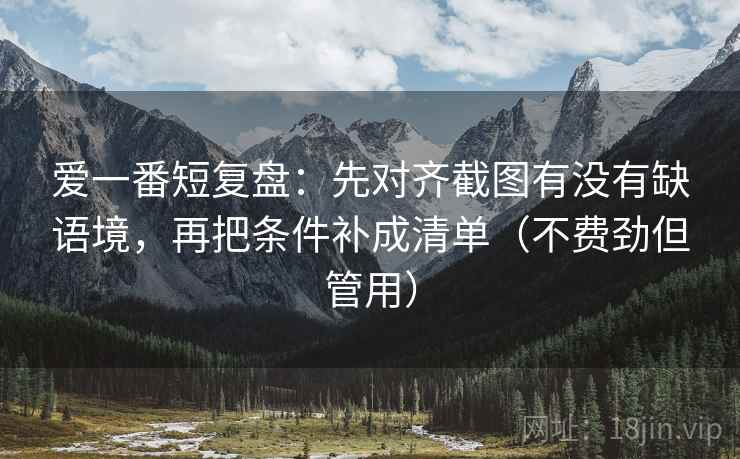 爱一番短复盘：先对齐截图有没有缺语境，再把条件补成清单（不费劲但管用）  第1张