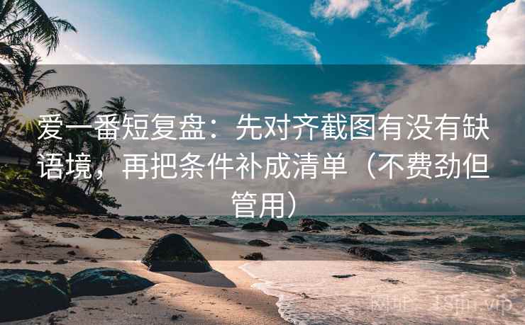 爱一番短复盘：先对齐截图有没有缺语境，再把条件补成清单（不费劲但管用）  第2张