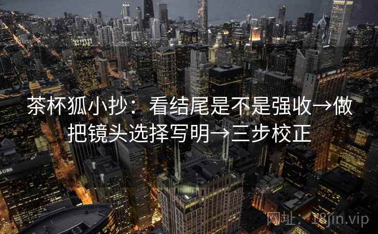 茶杯狐小抄：看结尾是不是强收→做把镜头选择写明→三步校正  第1张
