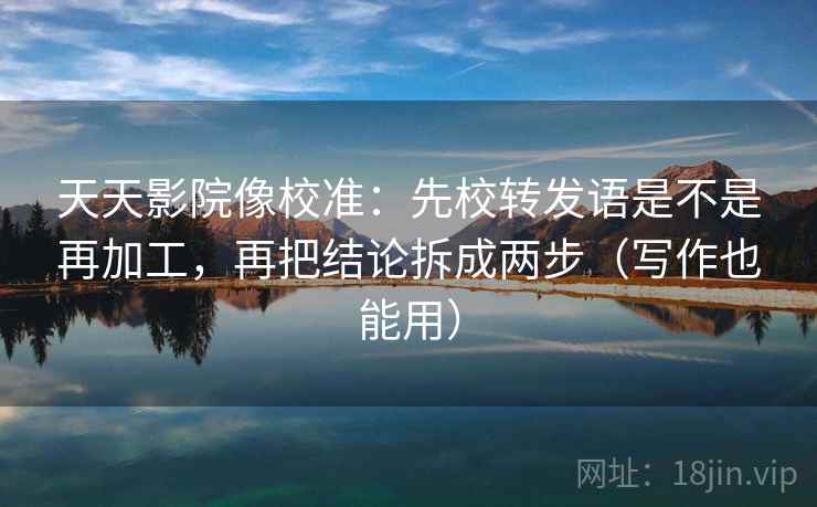 天天影院像校准：先校转发语是不是再加工，再把结论拆成两步（写作也能用）  第1张