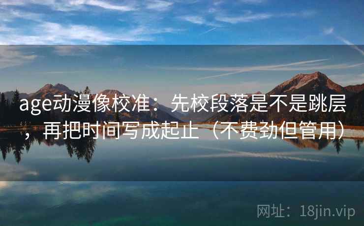 age动漫像校准：先校段落是不是跳层，再把时间写成起止（不费劲但管用）  第2张