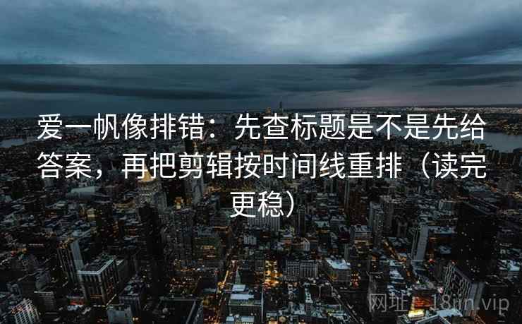 爱一帆像排错：先查标题是不是先给答案，再把剪辑按时间线重排（读完更稳）  第2张