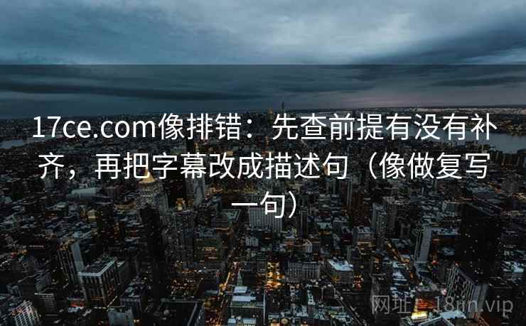 17ce.com像排错：先查前提有没有补齐，再把字幕改成描述句（像做复写一句）
