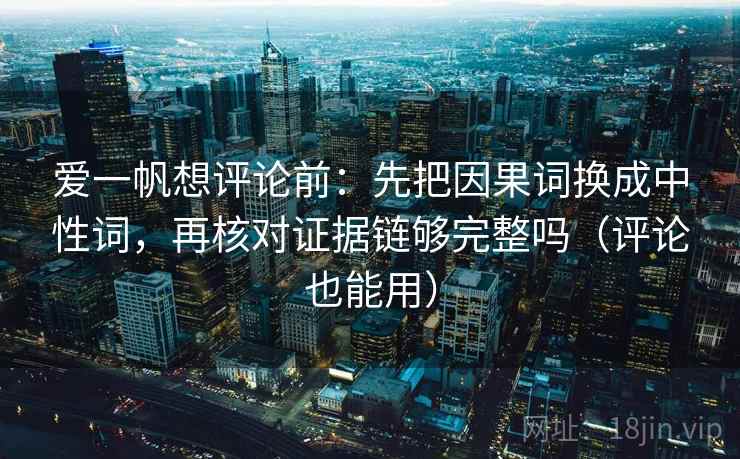 爱一帆想评论前：先把因果词换成中性词，再核对证据链够完整吗（评论也能用）