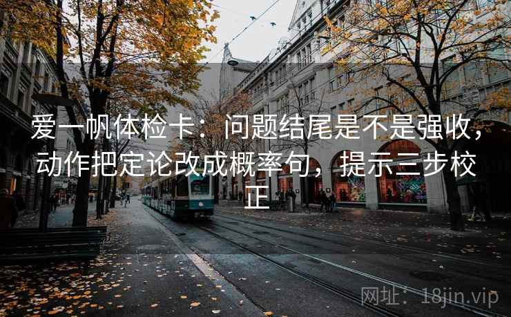爱一帆体检卡：问题结尾是不是强收，动作把定论改成概率句，提示三步校正  第2张