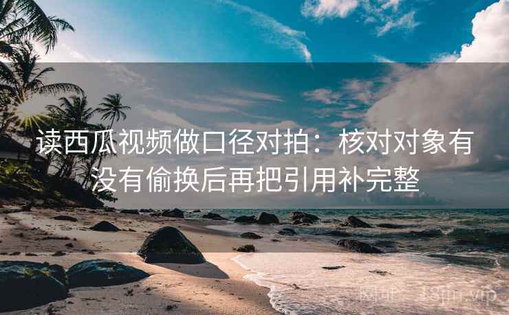 读西瓜视频做口径对拍：核对对象有没有偷换后再把引用补完整