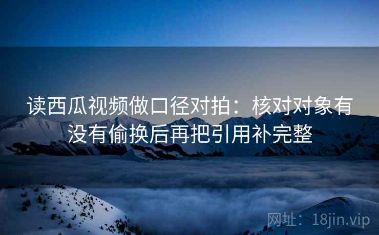 读西瓜视频做口径对拍：核对对象有没有偷换后再把引用补完整  第2张