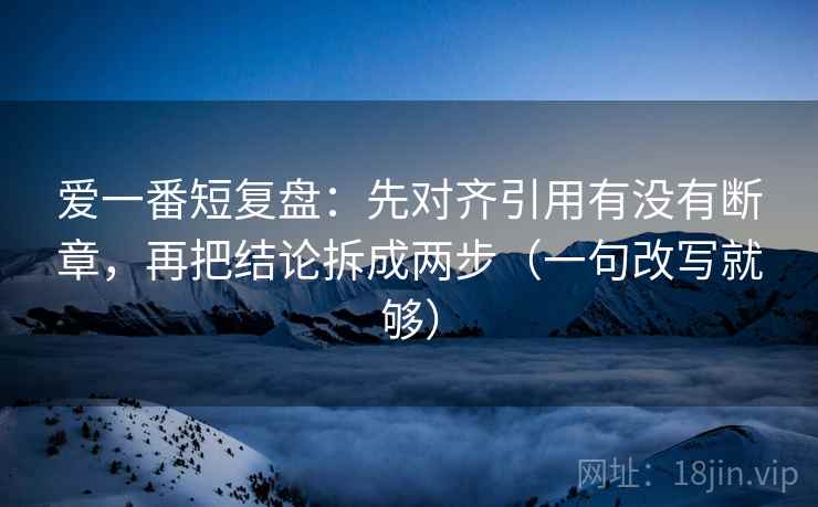 爱一番短复盘：先对齐引用有没有断章，再把结论拆成两步（一句改写就够）