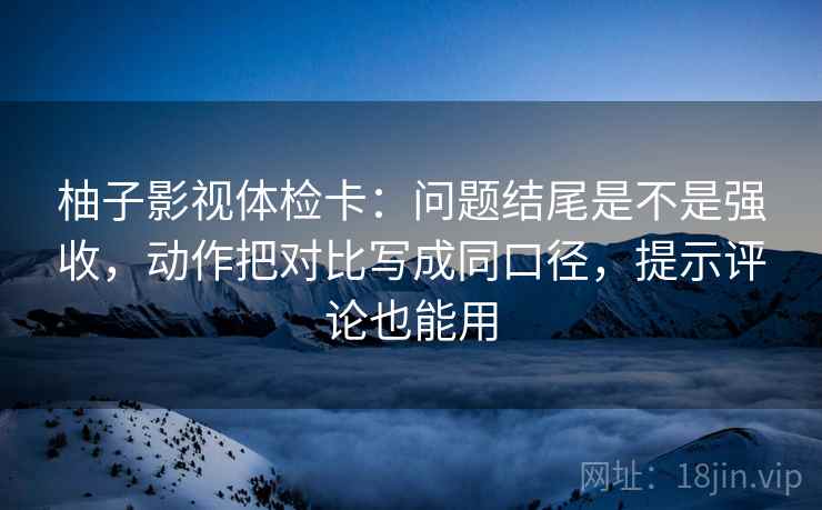 柚子影视体检卡：问题结尾是不是强收，动作把对比写成同口径，提示评论也能用