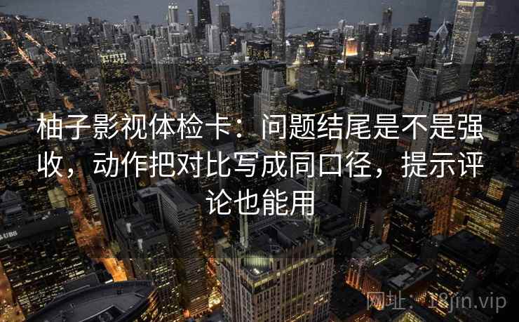 柚子影视体检卡：问题结尾是不是强收，动作把对比写成同口径，提示评论也能用  第2张