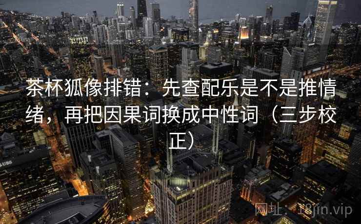 茶杯狐像排错：先查配乐是不是推情绪，再把因果词换成中性词（三步校正）