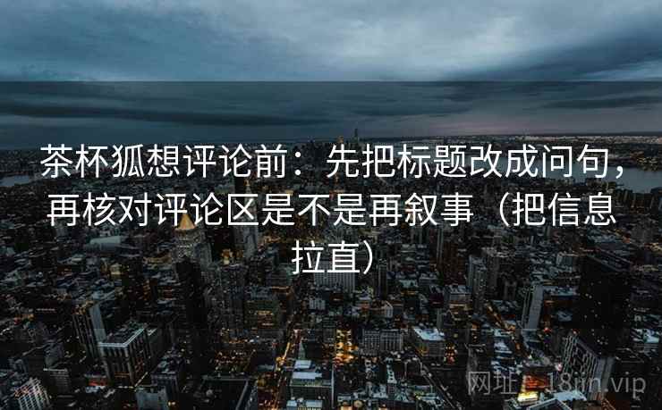 茶杯狐想评论前：先把标题改成问句，再核对评论区是不是再叙事（把信息拉直）  第2张