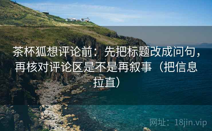 茶杯狐想评论前：先把标题改成问句，再核对评论区是不是再叙事（把信息拉直）