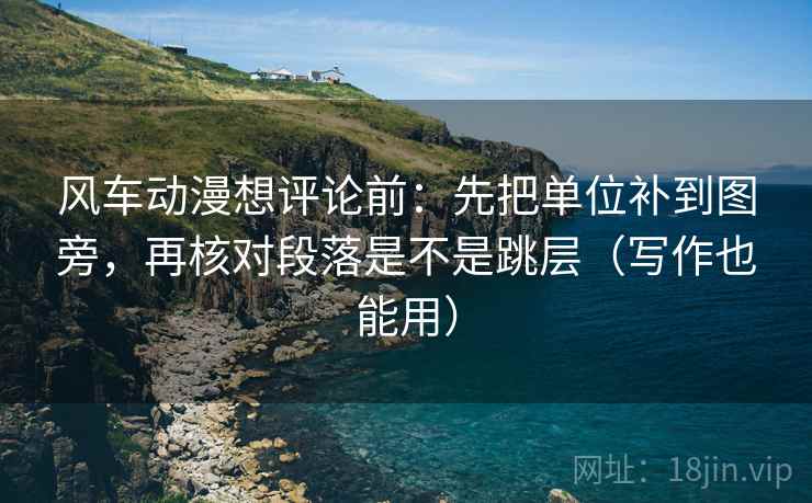 风车动漫想评论前：先把单位补到图旁，再核对段落是不是跳层（写作也能用）