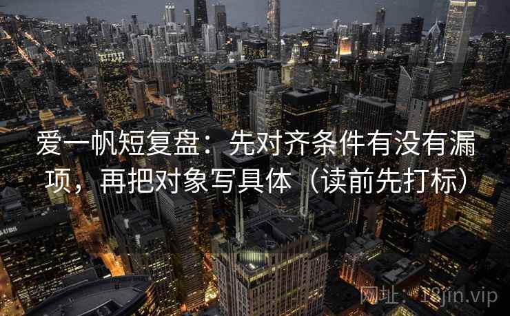 爱一帆短复盘：先对齐条件有没有漏项，再把对象写具体（读前先打标）  第2张