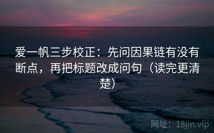 爱一帆三步校正：先问因果链有没有断点，再把标题改成问句（读完更清楚）  第1张
