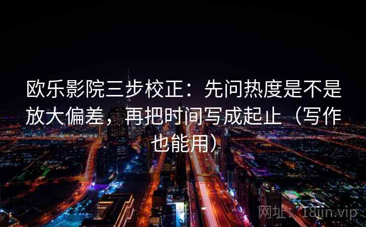 欧乐影院三步校正：先问热度是不是放大偏差，再把时间写成起止（写作也能用）  第1张