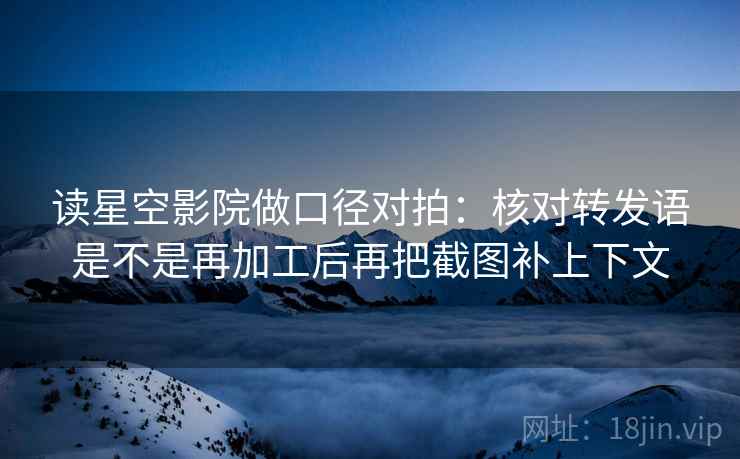 读星空影院做口径对拍：核对转发语是不是再加工后再把截图补上下文