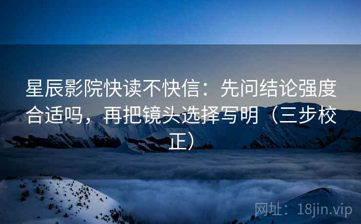 星辰影院快读不快信：先问结论强度合适吗，再把镜头选择写明（三步校正）  第2张