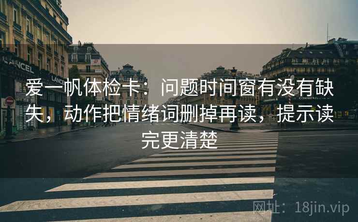 爱一帆体检卡：问题时间窗有没有缺失，动作把情绪词删掉再读，提示读完更清楚  第1张