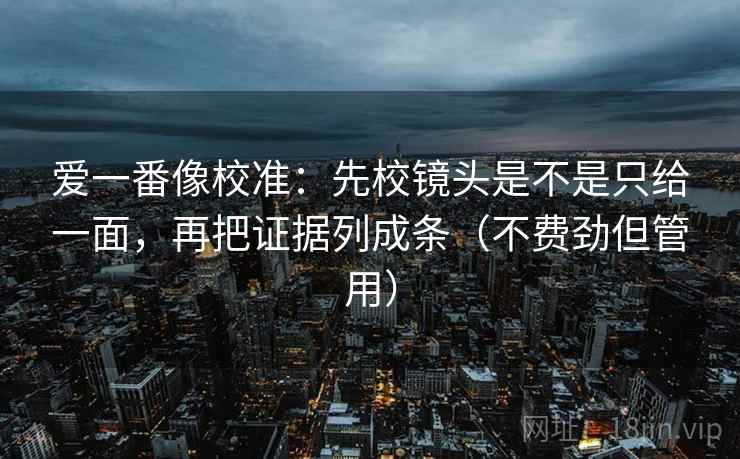 爱一番像校准：先校镜头是不是只给一面，再把证据列成条（不费劲但管用）  第2张