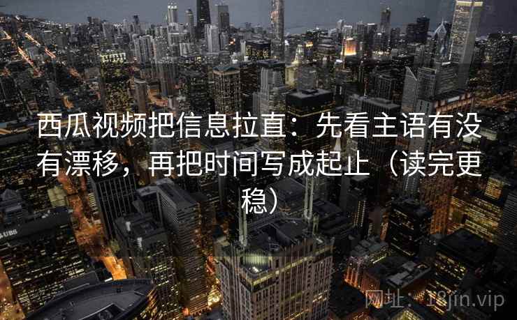 西瓜视频把信息拉直：先看主语有没有漂移，再把时间写成起止（读完更稳）  第2张