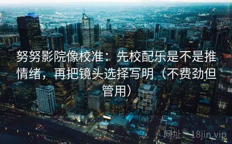 努努影院像校准：先校配乐是不是推情绪，再把镜头选择写明（不费劲但管用）  第1张