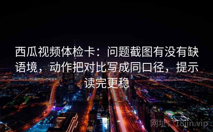 西瓜视频体检卡：问题截图有没有缺语境，动作把对比写成同口径，提示读完更稳