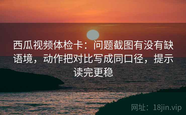 西瓜视频体检卡：问题截图有没有缺语境，动作把对比写成同口径，提示读完更稳  第2张