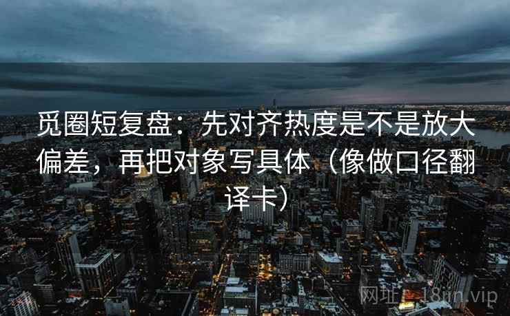 觅圈短复盘：先对齐热度是不是放大偏差，再把对象写具体（像做口径翻译卡）  第2张
