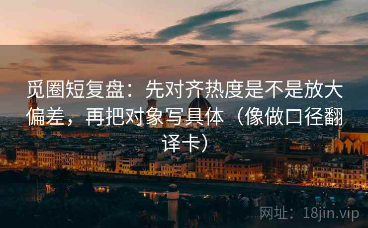 觅圈短复盘：先对齐热度是不是放大偏差，再把对象写具体（像做口径翻译卡）  第1张